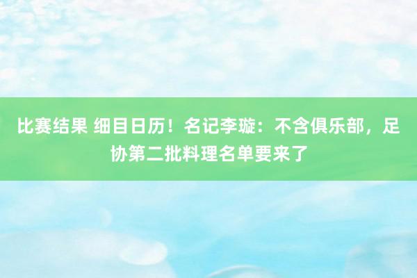 比赛结果 细目日历！名记李璇：不含俱乐部，足协第二批料理名单要来了