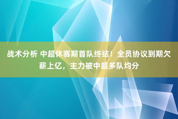 战术分析 中超休赛期首队终结！全员协议到期欠薪上亿，主力被中超多队均分