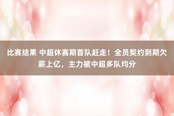 比赛结果 中超休赛期首队赶走！全员契约到期欠薪上亿，主力被中超多队均分