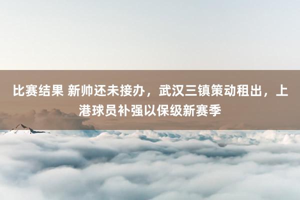 比赛结果 新帅还未接办，武汉三镇策动租出，上港球员补强以保级新赛季