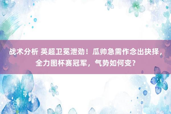 战术分析 英超卫冕泄劲！瓜帅急需作念出抉择，全力图杯赛冠军，气势如何变？