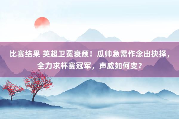 比赛结果 英超卫冕衰颓！瓜帅急需作念出抉择，全力求杯赛冠军，声威如何变？