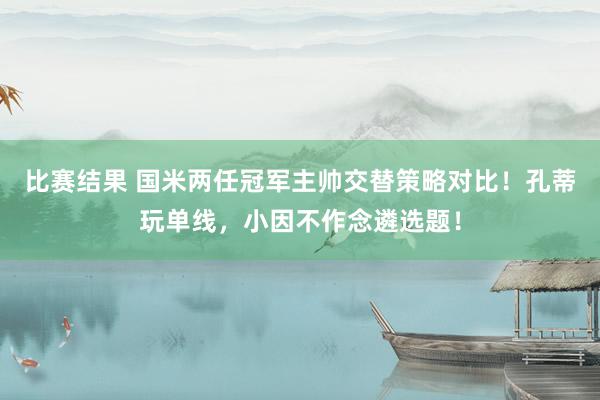 比赛结果 国米两任冠军主帅交替策略对比！孔蒂玩单线，小因不作念遴选题！